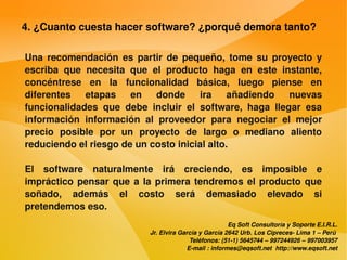 4. ¿Cuanto cuesta hacer software? ¿porqué demora tanto?

    Una  recomendación  es  partir  de  pequeño,  tome  su  proyecto  y 
    escriba  que  necesita  que  el  producto  haga  en  este  instante, 
    concéntrese  en  la  funcionalidad  básica,  luego  piense  en 
    diferentes  etapas  en  donde  ira  añadiendo  nuevas 
    funcionalidades  que  debe  incluir  el  software,  haga  llegar  esa 
    información  información  al  proveedor  para  negociar  el  mejor 
    precio  posible  por  un  proyecto  de  largo  o  mediano  aliento 
    reduciendo el riesgo de un costo inicial alto.

    El  software  naturalmente  irá  creciendo,  es  imposible  e 
    impráctico  pensar  que  a  la  primera  tendremos  el  producto  que 
    soñado,  además  el  costo  será  demasiado  elevado  si 
    pretendemos eso.
                                                             Eq Soft Consultoría y Soporte E.I.R.L.
                                 Jr. Elvira García y García 2642 Urb. Los Cipreces­ Lima 1 – Perú 
                                               Teléfonos: (51­1) 5645744 – 997244926 – 997003957
                                              E­mail : informes@eqsoft.net  http://www.eqsoft.net
 