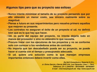 Algunos tips para que su proyecto sea exitoso

    ● Nunca intente minimizar el tamaño de su proyecto pensando que por 
      ello  obtendrá  un  menor  costo,  sea  sincero  realmente  sobre  su 
      magnitud.
    ● Piense a futuro en sus requerimientos pero resuelva primero aquellos 


      que mejoren su presente.
    ● Los  contratos  no  aseguran  el  éxito  de  un  proyecto  si  ud.  no  definió 


      bien que es lo que hay que hacer.
    ● Ud.  es  parte  del  equipo  del  proyecto,  no  intente  dejarlo  todo  en 


      manos del proveedor o sino no obtendrá lo que necesita.
    ● Procure tratar con los ejecutores de los proyectos y no se conforme 


      solo con conocer a los vendedores antes de contratar.
    ● No  importa  que  tan  descabellado  pueda  ser  su  proyecto,  se  puede 


      hacer si cuenta con el tiempo y presupuesto adecuado.
    ● Si  ud.  quiere  una  solución  como  la  que  manejan  empresas 


      importantes entonces deberá invertir como ellas.
                                                                  Eq Soft Consultoría y Soporte E.I.R.L.
                                      Jr. Elvira García y García 2642 Urb. Los Cipreces­ Lima 1 – Perú 
                                                    Teléfonos: (51­1) 5645744 – 997244926 – 997003957
                                                   E­mail : informes@eqsoft.net  http://www.eqsoft.net
 