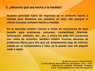 2. ¿Necesito que sea hecho a la medida?

    Nuestro  principal  rubro  de  negocios  es  el  software  hecho  a 
    medida  pero  debemos  ser  sinceros  en  esto,  NO  siempre  el 
    cliente necesita software hecho a medida.

    En  el  mercado  existen  cientos  o  miles  de  soluciones  de  todo 
    tamaño  para  problemas  comunes,  contabilidad,  finanzas, 
    facturación,  almacén,  etc.,  etc.  y  ahora  no  solo  son  productos 
    con  venta  de  licencias,  también  existen  muchas  decenas  de 
    productos libres para ello que ud. simplemente baja de internet, 
    instala en su computadora y listo, ya lo puede usar sin pagarle 
    nada a nadie.



                                                              Eq Soft Consultoría y Soporte E.I.R.L.
                                  Jr. Elvira García y García 2642 Urb. Los Cipreces­ Lima 1 – Perú 
                                                Teléfonos: (51­1) 5645744 – 997244926 – 997003957
                                               E­mail : informes@eqsoft.net  http://www.eqsoft.net
 