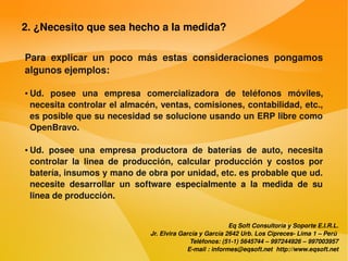 2. ¿Necesito que sea hecho a la medida?

    Para  explicar  un  poco  más  estas  consideraciones  pongamos 
    algunos ejemplos:

    ●   Ud.  posee  una  empresa  comercializadora  de  teléfonos  móviles, 
        necesita controlar el almacén, ventas, comisiones, contabilidad, etc., 
        es posible que su necesidad se solucione usando un ERP libre como 
        OpenBravo. 

    ●   Ud.  posee  una  empresa  productora  de  baterías  de  auto,  necesita 
        controlar  la  linea  de  producción,  calcular  producción  y  costos  por 
        batería, insumos y mano de obra por unidad, etc. es probable que ud. 
        necesite  desarrollar  un  software  especialmente  a  la  medida  de  su 
        linea de producción.


                                                                   Eq Soft Consultoría y Soporte E.I.R.L.
                                       Jr. Elvira García y García 2642 Urb. Los Cipreces­ Lima 1 – Perú 
                                                     Teléfonos: (51­1) 5645744 – 997244926 – 997003957
                                                    E­mail : informes@eqsoft.net  http://www.eqsoft.net
 