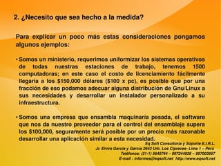 2. ¿Necesito que sea hecho a la medida?

    Para  explicar  un  poco  más  estas  consideraciones  pongamos 
    algunos ejemplos:

    ●   Somos un ministerio, requerimos uniformizar los sistemas operativos 
        de  todas  nuestras  estaciones  de  trabajo,  tenemos  1500 
        computadoras;  en  este  caso  el  costo  de  licenciamiento  fácilmente 
        llegaría  a  los  $150,000  dólares  ($100  x  pc),  es  posible  que  por  una 
        fracción de eso podamos adecuar alguna distribución de Gnu/Linux a 
        sus  necesidades  y  desarrollar  un  instalador  personalizado  a  su 
        infraestructura.

    ●   Somos  una  empresa  que  ensambla  maquinaría  pesada,  el  software 
        que nos da nuestro proveedor para el control del ensamblaje supera 
        los $100,000, seguramente será posible por un precio más razonable 
        desarrollar una aplicación similar a esta necesidad.
                                                                    Eq Soft Consultoría y Soporte E.I.R.L.
                                        Jr. Elvira García y García 2642 Urb. Los Cipreces­ Lima 1 – Perú 
                                                      Teléfonos: (51­1) 5645744 – 997244926 – 997003957
                                                     E­mail : informes@eqsoft.net  http://www.eqsoft.net
 