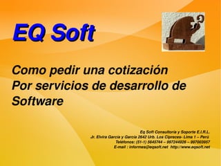 EQ Soft
Como pedir una cotización
Por servicios de desarrollo de
Software

                                         Eq Soft Consultoría y Soporte E.I.R.L.
             Jr. Elvira García y García 2642 Urb. Los Cipreces­ Lima 1 – Perú 
                           Teléfonos: (51­1) 5645744 – 997244926 – 997003957
                          E­mail : informes@eqsoft.net  http://www.eqsoft.net
                        
 