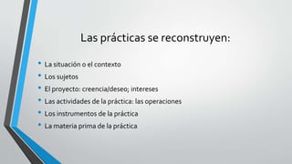 Las prácticas se reconstruyen:
• La situación o el contexto
• Los sujetos
• El proyecto: creencia/deseo; intereses
• Las actividades de la práctica: las operaciones
• Los instrumentos de la práctica
• La materia prima de la práctica
 
