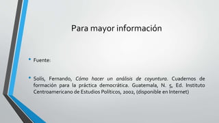 Para mayor información
• Fuente:
• Solís, Fernando, Cómo hacer un análisis de coyuntura. Cuadernos de
formación para la práctica democrática. Guatemala, N. 5, Ed. Instituto
Centroamericano de Estudios Políticos, 2002, (disponible en Internet)
 