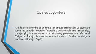 Qué es coyuntura
• “…es la juntura movible de un hueso con otro, su articulación. La coyuntura
puede ser, también la ocasión favorable o desfavorable para realizar algo,
por ejemplo, intentar organizar un sindicato; promover una reforma al
Código de Trabajo; la situación económica de mi familia me obliga a
mantener el trabajo…” (p.8)
 
