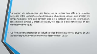 • “La noción de articulación, por tanto, no se refiere tan sólo a la relación
existente entre los hechos o fenómenos o situaciones sociales que afectan mi
comportamiento, sino que también dice de la relación entre mi información,
pensamiento, actitud y práctica sociales, y el espacio o escenario social en que
me desenvuelvo” (p.8)
• “La forma de manifestación de la lucha de los diferentes actores, grupos, en una
sociedad específica y en un momento determinado” (p.11)
 