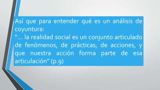 Así que para entender qué es un análisis de
coyuntura:
“… la realidad social es un conjunto articulado
de fenómenos, de prácticas, de acciones, y
que nuestra acción forma parte de esa
articulación” (p.9)
 