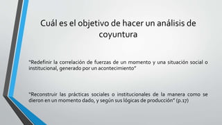 Cuál es el objetivo de hacer un análisis de
coyuntura
“Redefinir la correlación de fuerzas de un momento y una situación social o
institucional, generado por un acontecimiento”
“Reconstruir las prácticas sociales o institucionales de la manera como se
dieron en un momento dado, y según sus lógicas de producción” (p.17)
 