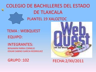 COLEGIO DE BACHILLERES DEL ESTADO
           DE TLAXCALA
                PLANTEL 19 XALOZTOC

TEMA : WEBQUEST
EQUIPO:
INTEGRANTES:
BENJAMIN PARRA CORNEJO
EDGAR SABINO GARCIA RODRIGUEZ


GRUPO :102                      FECHA:2/XII/2011
 
