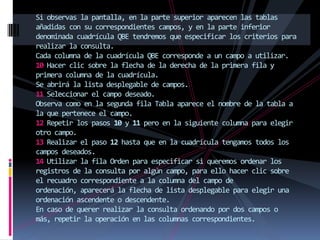 Si observas la pantalla, en la parte superior aparecen las tablas
añadidas con su correspondientes campos, y en la parte inferior
denominada cuadrícula QBE tendremos que especificar los criterios para
realizar la consulta.
Cada columna de la cuadrícula QBE corresponde a un campo a utilizar.
10 Hacer clic sobre la flecha de la derecha de la primera fila y
primera columna de la cuadrícula.
Se abrirá la lista desplegable de campos.
11 Seleccionar el campo deseado.
Observa como en la segunda fila Tabla aparece el nombre de la tabla a
la que pertenece el campo.
12 Repetir los pasos 10 y 11 pero en la siguiente columna para elegir
otro campo.
13 Realizar el paso 12 hasta que en la cuadrícula tengamos todos los
campos deseados.
14 Utilizar la fila Orden para especificar si queremos ordenar los
registros de la consulta por algún campo, para ello hacer clic sobre
el recuadro correspondiente a la columna del campo de
ordenación, aparecerá la flecha de lista desplegable para elegir una
ordenación ascendente o descendente.
En caso de querer realizar la consulta ordenando por dos campos o
más, repetir la operación en las columnas correspondientes.
 