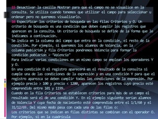 15 Desactivar la casilla Mostrar para que el campo no se visualice en la
consulta. Se utiliza cuando tenemos que utilizar el campo para seleccionar u
ordenar pero no queremos visualizarlo.
16 Especificar los criterios de búsqueda en las filas Criterios y O. Un
criterio de búsqueda es una condición que deben cumplir los registros que
aparecen en la consulta. Un criterio de búsqueda se define de la forma que le
indicamos a continuación.
Se indica en la columna del campo que entra en la condición, el resto de la
condición. Por ejemplo, si queremos los alumnos de Valencia, en la
columna población y fila Criterios pondremos Valencia para formar la
condición población = "Valencia"
Para indicar varias condiciones en un mismo campo se emplean los operadores Y
y O.
En una condición O el registro aparecerá en el resultado de la consulta si
cumple una de las condiciones de la expresión y en una condición Y para que el
registro aparezca se deben cumplir todas las condiciones de la expresión. Por
ejemplo precio > 100 y precio < 1200, aparecen los registros cuyo precio esté
comprendido entre 101 y 1199.
Cuando en la fila Criterios se establecen criterios para más de un campo el
resultado será el de una condición Y. En el ejemplo siguiente serían alumnos
de Valencia Y cuya fecha de nacimiento esté comprendida entre el 1/1/60 y el
31/12/69. Del mismo modo pasa con cada una de las filas o:
Los criterios que se indican en filas distintas se combinan con el operador O.
Por ejemplo, si en la cuadrícula
 