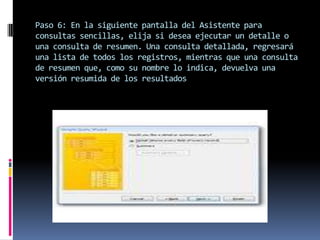 Paso 6: En la siguiente pantalla del Asistente para
consultas sencillas, elija si desea ejecutar un detalle o
una consulta de resumen. Una consulta detallada, regresará
una lista de todos los registros, mientras que una consulta
de resumen que, como su nombre lo indica, devuelva una
versión resumida de los resultados
 