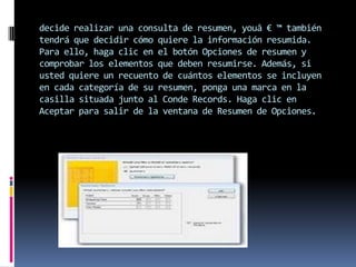decide realizar una consulta de resumen, youâ € ™ también
tendrá que decidir cómo quiere la información resumida.
Para ello, haga clic en el botón Opciones de resumen y
comprobar los elementos que deben resumirse. Además, si
usted quiere un recuento de cuántos elementos se incluyen
en cada categoría de su resumen, ponga una marca en la
casilla situada junto al Conde Records. Haga clic en
Aceptar para salir de la ventana de Resumen de Opciones.
 