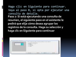 Haga clic en Siguiente para continuar.
Vaya al paso 8, si opta por ejecutar una
consulta de detalle.
Paso 7: Si está ejecutando una consulta de
resumen, el siguiente paso en el asistente le
pedirá que elija cómo desea agrupar los
registros de la consulta. Haga su selección y
haga clic en Siguiente para continuar
 