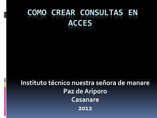COMO CREAR CONSULTAS EN
           ACCES




Instituto técnico nuestra señora de manare
               Paz de Ariporo
                  Casanare
                    2012
 