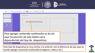 Este tipo de diapositiva es muy similar a la anterior, con la diferencia de que aquí se
puede agregar contenido multimedia (imágenes, videos, etc.)
Para agregar contenido multimedia se da clic
aquí (la posición de este botón varía
dependiendo del tipo de diapositiva)
 