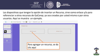 Las diapositivas que tengan la opción de insertar un Recurso, sirve como enlace y/o para
referenciar a otros recursos de GoConqr, ya sea creados por usted mismo o por otros
usuarios. Aquí se muestra un ejemplo.
Para agregar un recurso, se da
clic aquí
 