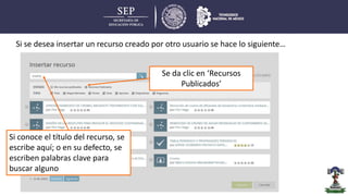 Si se desea insertar un recurso creado por otro usuario se hace lo siguiente…
Si conoce el título del recurso, se
escribe aquí; o en su defecto, se
escriben palabras clave para
buscar alguno
Se da clic en ‘Recursos
Publicados’
 