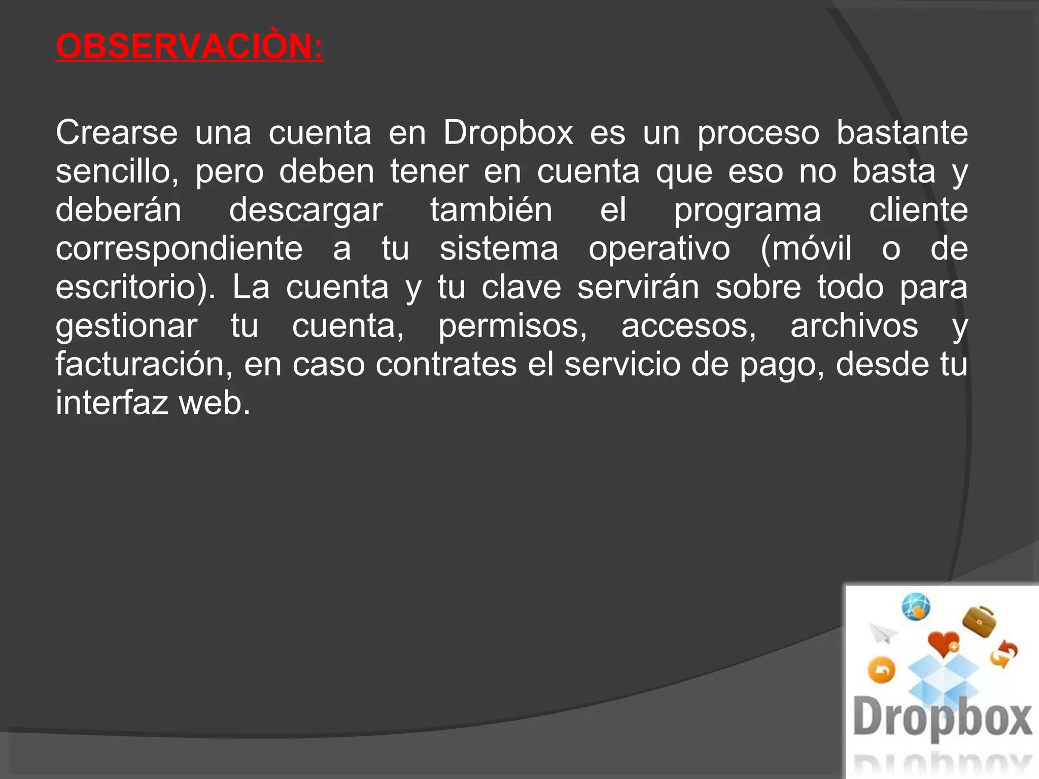 OBSERVACIÒN:

Crearse una cuenta en Dropbox es un proceso bastante
sencillo, pero deben tener en cuenta que eso no basta y
deberán descargar también el programa cliente
correspondiente a tu sistema operativo (móvil o de
escritorio). La cuenta y tu clave servirán sobre todo para
gestionar tu cuenta, permisos, accesos, archivos y
facturación, en caso contrates el servicio de pago, desde tu
interfaz web.
 