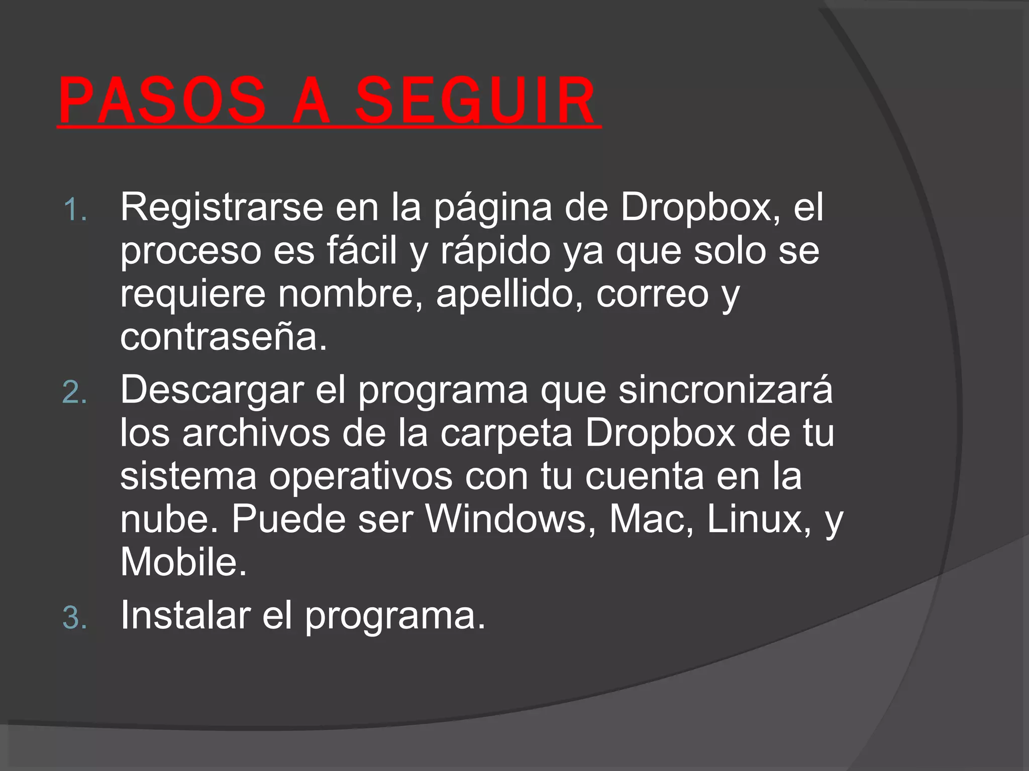 PASOS A SEGUIR
1.   Registrarse en la página de Dropbox, el
     proceso es fácil y rápido ya que solo se
     requiere nombre, apellido, correo y
     contraseña.
2.   Descargar el programa que sincronizará
     los archivos de la carpeta Dropbox de tu
     sistema operativos con tu cuenta en la
     nube. Puede ser Windows, Mac, Linux, y
     Mobile.
3.   Instalar el programa.
 