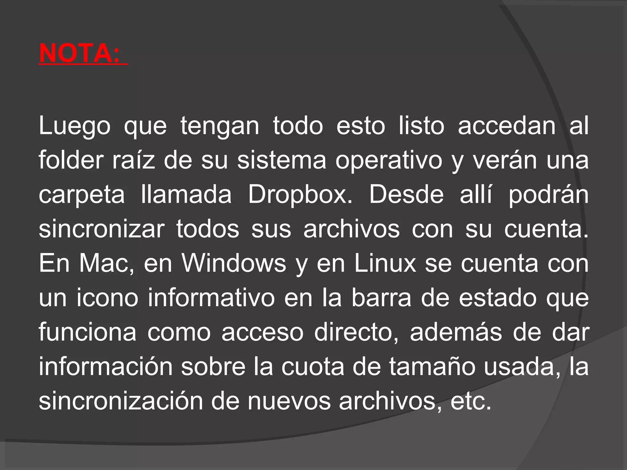 NOTA:

Luego que tengan todo esto listo accedan al
folder raíz de su sistema operativo y verán una
carpeta llamada Dropbox. Desde allí podrán
sincronizar todos sus archivos con su cuenta.
En Mac, en Windows y en Linux se cuenta con
un icono informativo en la barra de estado que
funciona como acceso directo, además de dar
información sobre la cuota de tamaño usada, la
sincronización de nuevos archivos, etc.
 