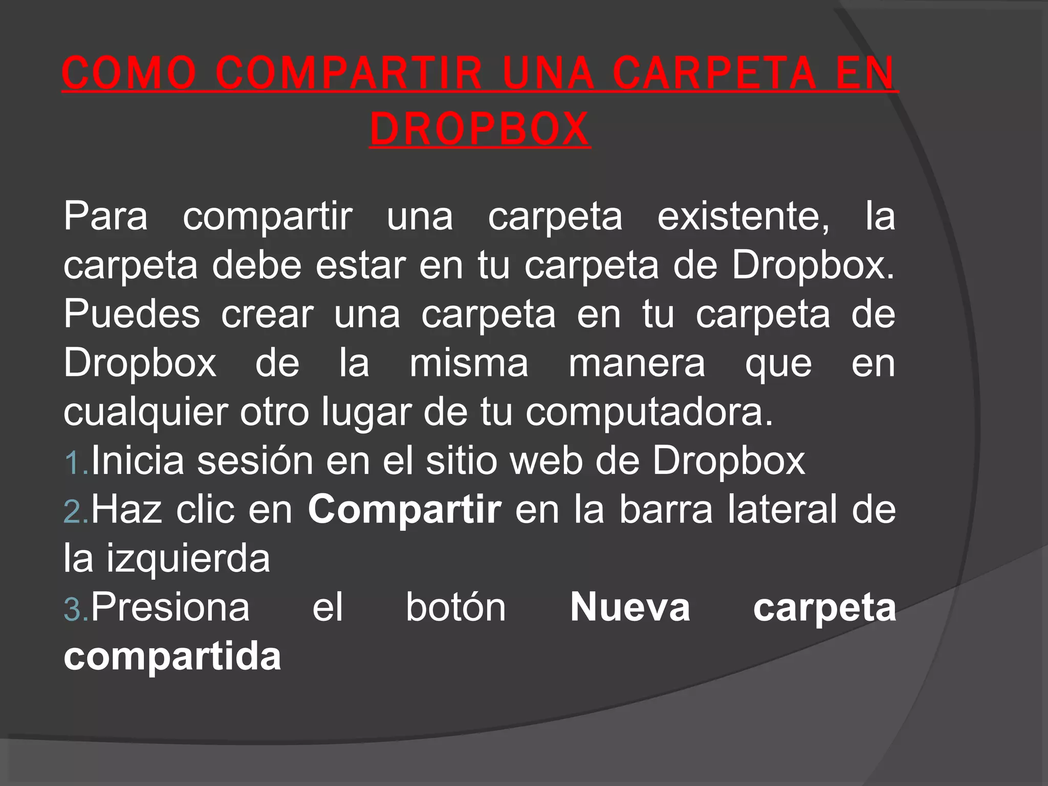 COMO COMPARTIR UNA CARPETA EN
          DROPBOX
Para compartir una carpeta existente, la
carpeta debe estar en tu carpeta de Dropbox.
Puedes crear una carpeta en tu carpeta de
Dropbox de la misma manera que en
cualquier otro lugar de tu computadora.
1.Inicia sesión en el sitio web de Dropbox
2.Haz clic en Compartir en la barra lateral de
la izquierda
3.Presiona     el   botón     Nueva     carpeta
compartida
 