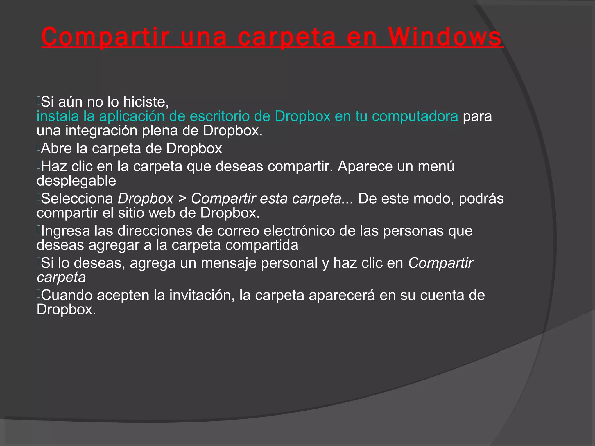 Compartir una carpeta en Windows

Si aún no lo hiciste,
instala la aplicación de escritorio de Dropbox en tu computadora para
una integración plena de Dropbox.
Abre la carpeta de Dropbox
Haz clic en la carpeta que deseas compartir. Aparece un menú
desplegable
Selecciona Dropbox > Compartir esta carpeta... De este modo, podrás
compartir el sitio web de Dropbox.
Ingresa las direcciones de correo electrónico de las personas que
deseas agregar a la carpeta compartida
Si lo deseas, agrega un mensaje personal y haz clic en Compartir
carpeta
Cuando acepten la invitación, la carpeta aparecerá en su cuenta de
Dropbox.
 
