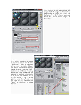 1.8.- Dentro de los parámetros del
mapa "Falloff" elegimos "Fresnel" y
cambiamos el valor de "Index of
Refraction" a "0.5", luego subimos
todos los mapas hasta llegar al
principio...
1.9.- Ahora copiamos el mapa
que hemos creado en el canal
"Reflection", solo le hacemos
clik al mapa y sin soltar el botón
del Mouse arrastramos el mapa
hasta el canal "Specular Color"
soltamos el botón del mouse y
enseguida nos aparecerá un
cuadro de diálogo avisandonos
que hacer. Le damos en la
opción "Copy" y OK... Ahora
para el canal "Bump" usaremos
un valor de "15" luego clik en
"None" y elegimos el mapa
"Noise"...
 