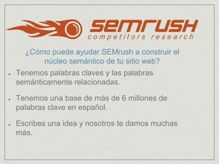 Tenemos palabras claves y las palabras
semánticamente relacionadas.
Tenemos una base de más de 6 millones de
palabras clave en español.
Escribes una idea y nosotros te damos muchas
más.
¿Cómo puede ayudar SEMrush a construir el
núcleo semántico de tu sitio web?
 