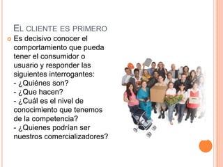 EL CLIENTE ES PRIMERO
   Es decisivo conocer el
    comportamiento que pueda
    tener el consumidor o
    usuario y responder las
    siguientes interrogantes:
    - ¿Quiénes son?
    - ¿Que hacen?
    - ¿Cuál es el nivel de
    conocimiento que tenemos
    de la competencia?
    - ¿Quienes podrían ser
    nuestros comercializadores?
 