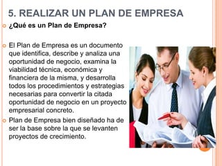 5. REALIZAR UN PLAN DE EMPRESA
   ¿Qué es un Plan de Empresa?

   El Plan de Empresa es un documento
    que identifica, describe y analiza una
    oportunidad de negocio, examina la
    viabilidad técnica, económica y
    financiera de la misma, y desarrolla
    todos los procedimientos y estrategias
    necesarias para convertir la citada
    oportunidad de negocio en un proyecto
    empresarial concreto.
   Plan de Empresa bien diseñado ha de
    ser la base sobre la que se levanten
    proyectos de crecimiento.
 