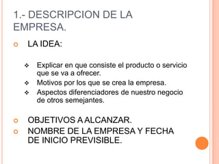 1.- DESCRIPCION DE LA
EMPRESA.
   LA IDEA:

       Explicar en que consiste el producto o servicio
        que se va a ofrecer.
       Motivos por los que se crea la empresa.
       Aspectos diferenciadores de nuestro negocio
        de otros semejantes.

   OBJETIVOS A ALCANZAR.
   NOMBRE DE LA EMPRESA Y FECHA
    DE INICIO PREVISIBLE.
 