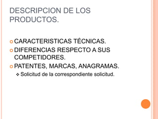 DESCRIPCION DE LOS
PRODUCTOS.

 CARACTERISTICAS TÉCNICAS.
 DIFERENCIAS RESPECTO A SUS
  COMPETIDORES.
 PATENTES, MARCAS, ANAGRAMAS.
  Solicitud   de la correspondiente solicitud.
 