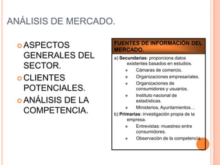 ANÁLISIS DE MERCADO.

                    FUENTES DE INFORMACIÓN DEL
  ASPECTOS
                    MERCADO.
   GENERALES DEL    a) Secundarias: proporciona datos
                           existentes basados en estudios.
   SECTOR.                     Cámaras de comercio.
  CLIENTES                    Organizaciones empresariales.
                               Organizaciones de
   POTENCIALES.                 consumidores y usuarios.
                               Instituto nacional de
  ANÁLISIS DE LA               estadísticas.
                               Ministerios, Ayuntamientos…
   COMPETENCIA.     b) Primarias: investigación propia de la
                           empresa.
                               Entrevistas: muestreo entre
                                consumidores.
                               Observación de la competencia.
 