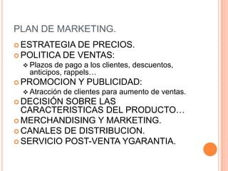 PLAN DE MARKETING.
 ESTRATEGIA  DE PRECIOS.
 POLITICA DE VENTAS:
  Plazos  de pago a los clientes, descuentos,
   anticipos, rappels…
 PROMOCION        Y PUBLICIDAD:
  Atracción   de clientes para aumento de ventas.
 DECISIÓN SOBRE LAS
  CARACTERISTICAS DEL PRODUCTO…
 MERCHANDISING Y MARKETING.
 CANALES DE DISTRIBUCION.
 SERVICIO POST-VENTA YGARANTIA.
 