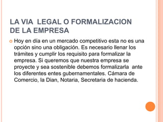 LA VIA LEGAL O FORMALIZACION
DE LA EMPRESA
   Hoy en día en un mercado competitivo esta no es una
    opción sino una obligación. Es necesario llenar los
    trámites y cumplir los requisito para formalizar la
    empresa. Si queremos que nuestra empresa se
    proyecte y sea sostenible debemos formalizarla ante
    los diferentes entes gubernamentales. Cámara de
    Comercio, la Dian, Notaria, Secretaria de hacienda.
 