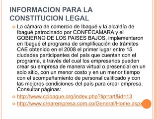 INFORMACION PARA LA
CONSTITUCION LEGAL
 La cámara de comercio de Ibagué y la alcaldía de
  Ibagué patrocinado por CONFECAMARA y el
  GOBIERNO DE LOS PAISES BAJOS, implementaron
  en Ibagué el programa de simplificación de trámites
  CAE obtenido en el 2008 el primer lugar entre 15
  ciudades participantes del país que cuentan con el
  programa, a través del cual los empresarios pueden
  crear su empresa de manera virtual o presencial en un
  solo sitio, con un menor costo y en un menor tiempo
  con el acompañamiento de personal calificado y con
  las mejores condiciones del país para crear empresa.
  Consultar páginas:
 http://www.ccibague.org/index.php?tip=art&id=13
 http://www.crearempresa.com.co/General/Home.aspx
 
