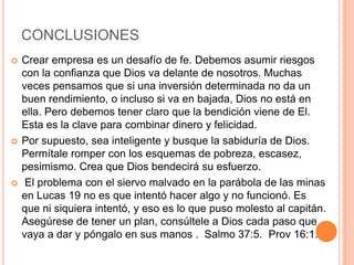 CONCLUSIONES
   Crear empresa es un desafío de fe. Debemos asumir riesgos
    con la confianza que Dios va delante de nosotros. Muchas
    veces pensamos que si una inversión determinada no da un
    buen rendimiento, o incluso si va en bajada, Dios no está en
    ella. Pero debemos tener claro que la bendición viene de El.
    Esta es la clave para combinar dinero y felicidad.
   Por supuesto, sea inteligente y busque la sabiduría de Dios.
    Permítale romper con los esquemas de pobreza, escasez,
    pesimismo. Crea que Dios bendecirá su esfuerzo.
    El problema con el siervo malvado en la parábola de las minas
    en Lucas 19 no es que intentó hacer algo y no funcionó. Es
    que ni siquiera intentó, y eso es lo que puso molesto al capitán.
    Asegúrese de tener un plan, consúltele a Dios cada paso que
    vaya a dar y póngalo en sus manos . Salmo 37:5. Prov 16:1.
 