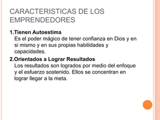 CARACTERISTICAS DE LOS
EMPRENDEDORES
1.Tienen Autoestima
  Es el poder mágico de tener confianza en Dios y en
  si mismo y en sus propias habilidades y
  capacidades.
2.Orientados a Lograr Resultados
  Los resultados son logrados por medio del enfoque
  y el esfuerzo sostenido. Ellos se concentran en
  lograr llegar a la meta.
 