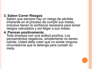 3. Saben Correr Riesgos
  Saben que siempre hay un riesgo de pérdida
  inherente en el proceso de cumplir sus metas,
  inclusive tienen la confianza necesaria para tomar
  riesgos calculados y así llegar a sus metas.
4. Piensan positivamente.
  Todo empieza con una actitud positiva, Los
  pensamientos negativos, simplemente no tienen
  cabida. Usted debe creer que no existe ninguna
  circunstancia que lo detenga para cumplir su
  meta.
 