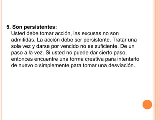 5. Son persistentes:
  Usted debe tomar acción, las excusas no son
  admitidas. La acción debe ser persistente. Tratar una
  sola vez y darse por vencido no es suficiente. De un
  paso a la vez. Si usted no puede dar cierto paso,
  entonces encuentre una forma creativa para intentarlo
  de nuevo o simplemente para tomar una desviación.
 