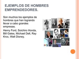 EJEMPLOS DE HOMBRES
 EMPRENDEDORES.
Son muchos los ejemplos de
hombres que han logrando
llevar a cabo grandes
empresas.
Henry Ford, Soichiro Honda,
Bill Gates, Michael Dell, Ray
Kroc, Walt Disney,
 