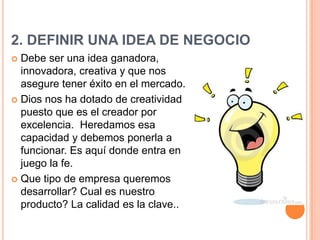 2. DEFINIR UNA IDEA DE NEGOCIO
 Debe ser una idea ganadora,
  innovadora, creativa y que nos
  asegure tener éxito en el mercado.
 Dios nos ha dotado de creatividad
  puesto que es el creador por
  excelencia. Heredamos esa
  capacidad y debemos ponerla a
  funcionar. Es aquí donde entra en
  juego la fe.
 Que tipo de empresa queremos
  desarrollar? Cual es nuestro
  producto? La calidad es la clave..
 