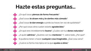 19Masterclass: Cómo crear una Marca Personal fuerte, visible y de éxito
¿Qué cosas te atraen más y te sientes más cómodo?
¿En qué cosas piensas de forma frecuente?
¿En qué eres increíblemente bueno? ¿Cuáles son tus dones naturales?
¿A quién admiras? ¿Quiénes son tus mentores? Y, sobre todo, ¿Por qué?
¿Qué cosas te dan energía cuando las haces (en vez de quitártela)?
¿Por qué cosas otros suelen estarte agradecidos?
Si pudieras tener o hacer cualquier cosa imaginable, ¿Qué cosa sería?
¿Cuál es la forma más típica en la que ayudas a otros?
Hazte estas preguntas…
 