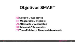 26Masterclass: Cómo crear una Marca Personal fuerte, visible y de éxito
[S] Specific / Específico
[M] Measurable / Medible
[A] Attainable / Alcanzable
[R] Relevant / Relevantes
[T] Time-Related / Tiempo determinado
Objetivos SMART
 