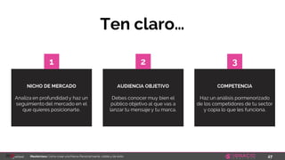 27Masterclass: Cómo crear una Marca Personal fuerte, visible y de éxito
NICHO DE MERCADO
Analiza en profundidad y haz un
seguimiento del mercado en el
que quieres posicionarte.
AUDIENCIA OBJETIVO
Debes conocer muy bien el
público objetivo al que vas a
lanzar tu mensaje y tu marca.
Ten claro…
1 2
COMPETENCIA
Haz un análisis pormenorizado
de los competidores de tu sector
y copia lo que les funciona.
3
 