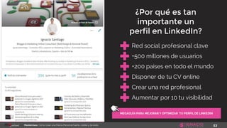 53Masterclass: Cómo crear una Marca Personal fuerte, visible y de éxito
MEGAGUÍA PARA MEJORAR Y OPTIMIZAR TU PERFIL DE LINKEDIN
Red social profesional clave
+500 millones de usuarios
+200 países en todo el mundo
Disponer de tu CV online
¿Por qué es tan
importante un
perfil en LinkedIn?
Crear una red profesional
Aumentar por 10 tu visibilidad
 