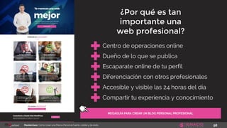 58Masterclass: Cómo crear una Marca Personal fuerte, visible y de éxito
MEGAGUÍA PARA CREAR UN BLOG PERSONAL PROFESIONAL
Centro de operaciones online
Dueño de lo que se publica
Escaparate online de tu perfil
Diferenciación con otros profesionales
¿Por qué es tan
importante una
web profesional?
Accesible y visible las 24 horas del día
Compartir tu experiencia y conocimiento
 