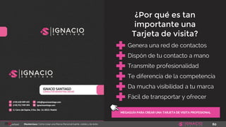 60Masterclass: Cómo crear una Marca Personal fuerte, visible y de éxito
MEGAGUÍA PARA CREAR UNA TARJETA DE VISITA PROFESIONAL
Genera una red de contactos
Dispón de tu contacto a mano
Transmite profesionalidad
Te diferencia de la competencia
¿Por qué es tan
importante una
Tarjeta de visita?
Da mucha visibilidad a tu marca
Fácil de transportar y ofrecer
 