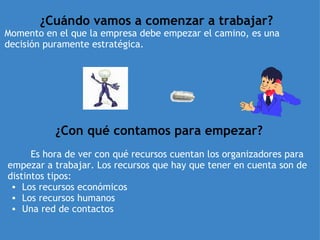 ¿Cuándo vamos a comenzar a trabajar? Momento en el que la empresa debe empezar el camino, es una decisión puramente estratégica.   ¿Con qué contamos para empezar?            Es hora de ver con qué recursos cuentan los organizadores para empezar a trabajar. Los recursos que hay que tener en cuenta son de distintos tipos: Los recursos económicos  Los recursos humanos  Una red de contactos  